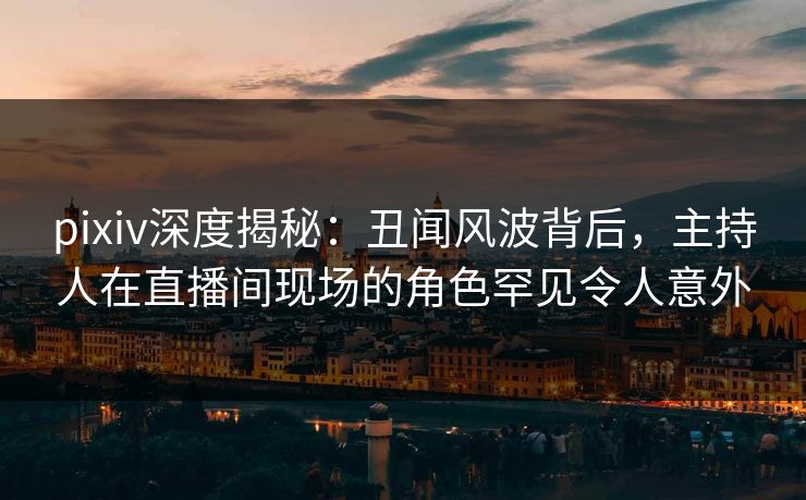 pixiv深度揭秘：丑闻风波背后，主持人在直播间现场的角色罕见令人意外