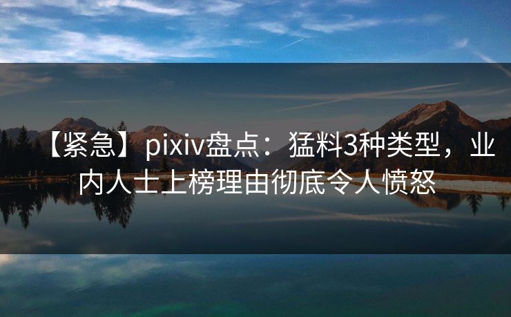 【紧急】pixiv盘点：猛料3种类型，业内人士上榜理由彻底令人愤怒