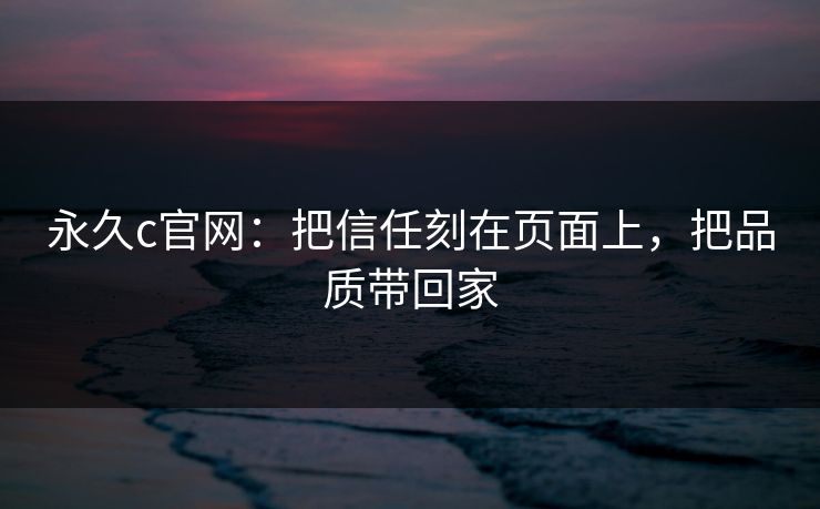 永久c官网：把信任刻在页面上，把品质带回家