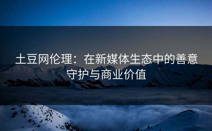 土豆网伦理:在新媒体生态中的善意守护与商业价值 土豆网伦理:在新媒体生态中的善意守护与商业价值