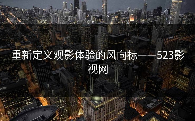 重新定义观影体验的风向标——523影视网