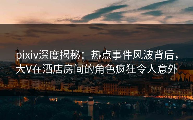 pixiv深度揭秘：热点事件风波背后，大V在酒店房间的角色疯狂令人意外