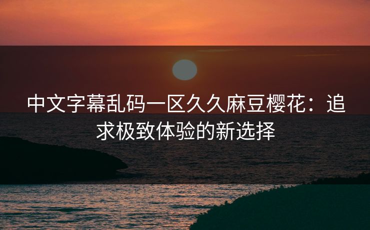 中文字幕乱码一区久久麻豆樱花：追求极致体验的新选择