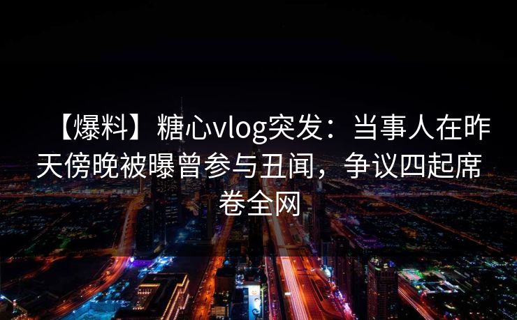 【爆料】糖心vlog突发：当事人在昨天傍晚被曝曾参与丑闻，争议四起席卷全网