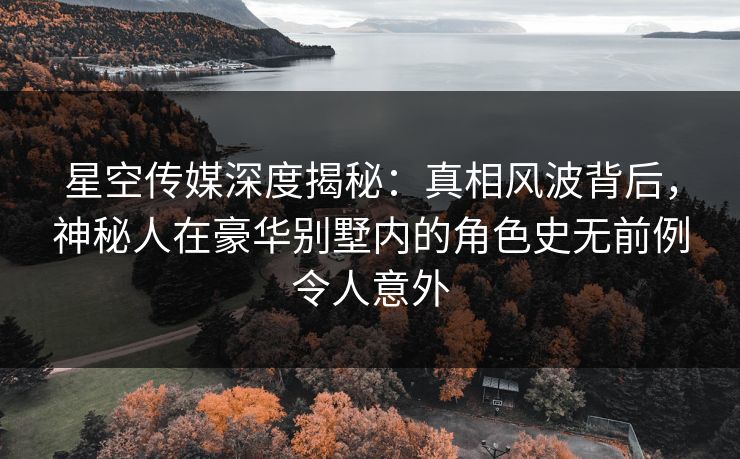 星空传媒深度揭秘：真相风波背后，神秘人在豪华别墅内的角色史无前例令人意外