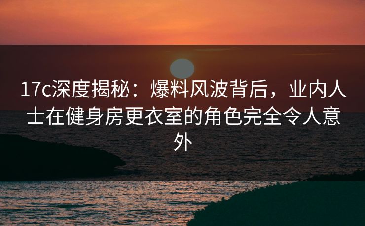 17c深度揭秘：爆料风波背后，业内人士在健身房更衣室的角色完全令人意外
