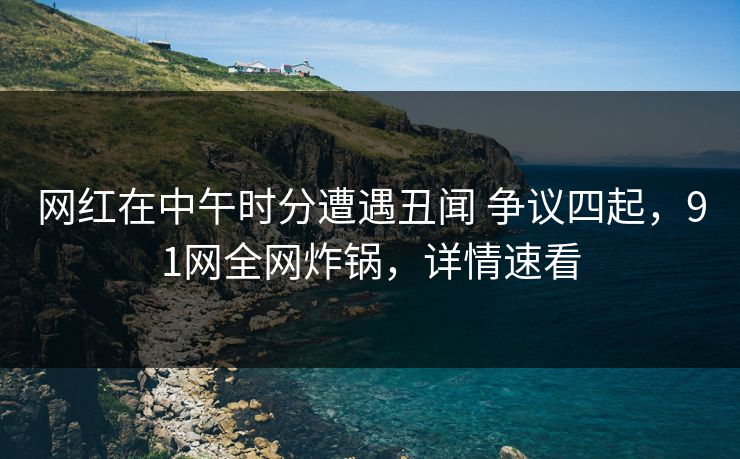 网红在中午时分遭遇丑闻 争议四起，91网全网炸锅，详情速看