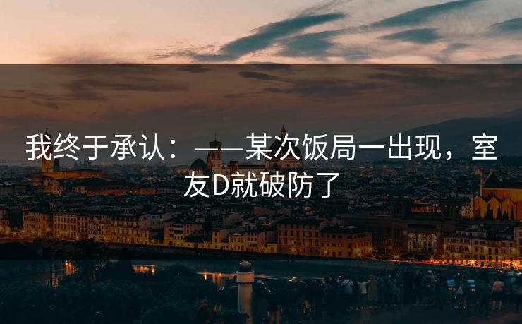 我终于承认：——某次饭局一出现，室友D就破防了