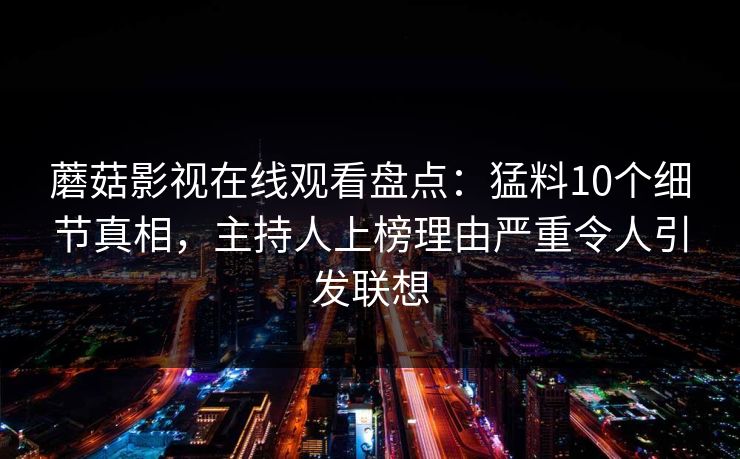 蘑菇影视在线观看盘点：猛料10个细节真相，主持人上榜理由严重令人引发联想
