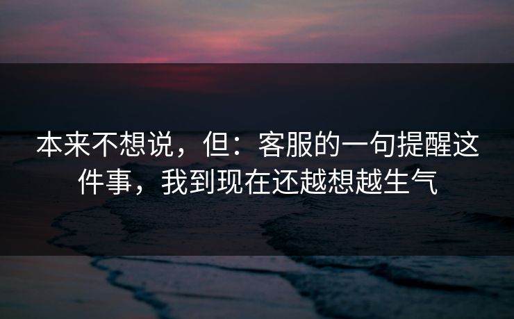 本来不想说,但:客服的一句提醒这件事,我到现在还越想越生气