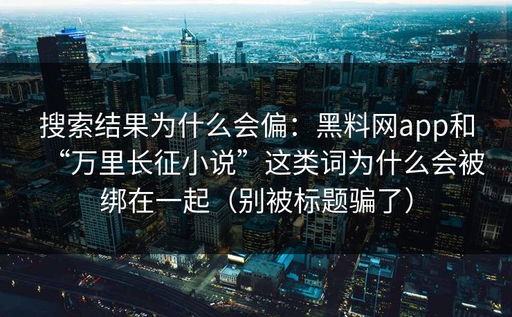搜索结果为什么会偏：黑料网app和“万里长征小说”这类词为什么会被绑在一起（别被标题骗了）