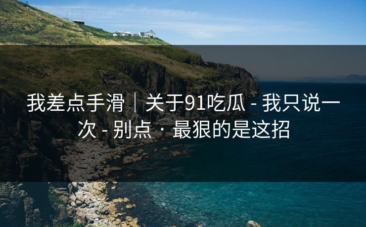 我差点手滑|关于91吃瓜 - 我只说一次 - 别点 · 最狠的是这招