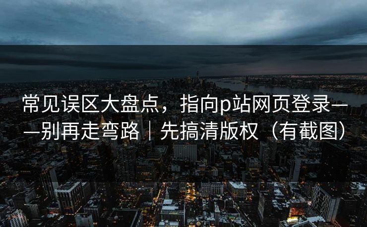 常见误区大盘点，指向p站网页登录——别再走弯路｜先搞清版权（有截图）