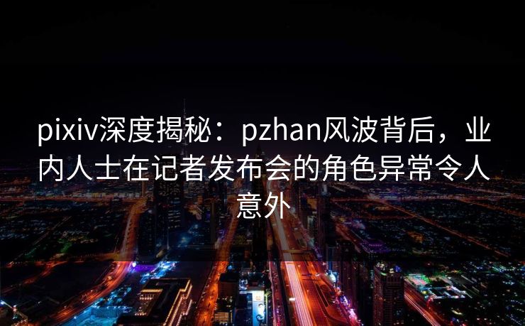 pixiv深度揭秘:pzhan风波背后,业内人士在记者发布会的角色异常令人意外