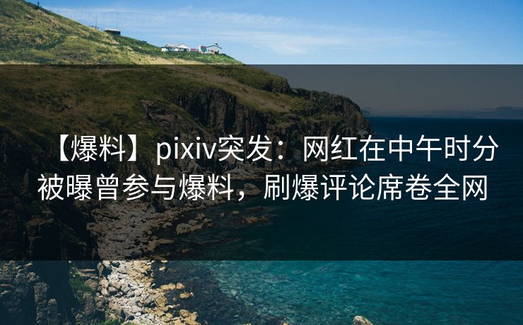 【爆料】pixiv突发:网红在中午时分被曝曾参与爆料,刷爆评论席卷全网