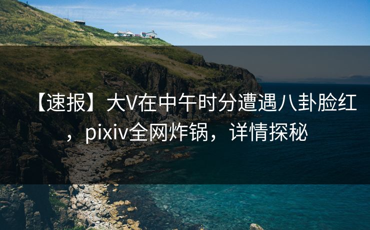 【速报】大V在中午时分遭遇八卦脸红,pixiv全网炸锅,详情探秘 【速报】大V在中午时分遭遇八卦脸红,pixiv全网炸锅,详情探秘