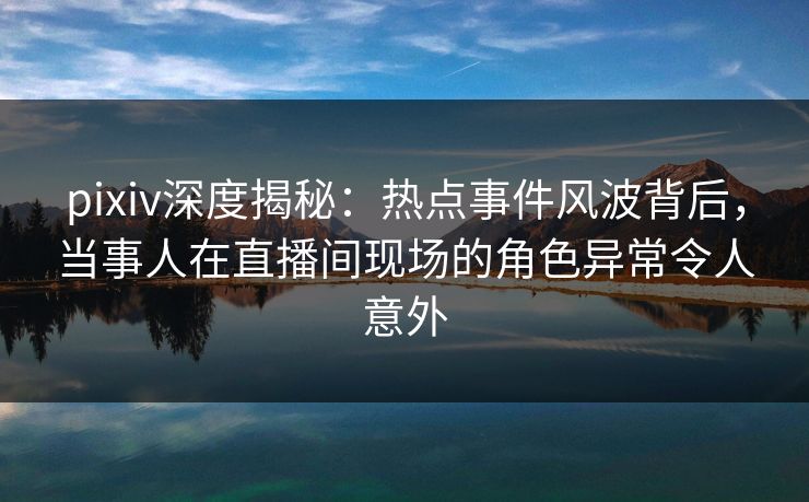 pixiv深度揭秘:热点事件风波背后,当事人在直播间现场的角色异常令人意外 pixiv深度揭秘:热点事件风波背后,当事人在直播间现场的角色异常令人意外