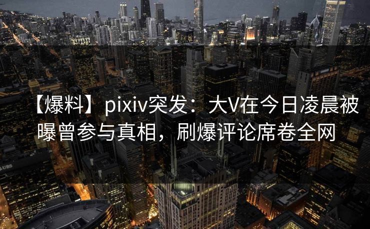 【爆料】pixiv突发：大V在今日凌晨被曝曾参与真相，刷爆评论席卷全网