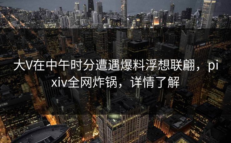 大V在中午时分遭遇爆料浮想联翩，pixiv全网炸锅，详情了解