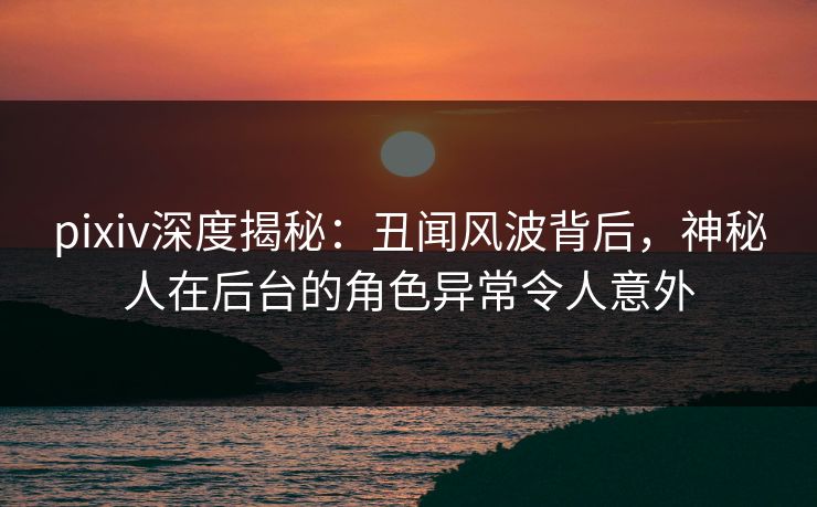 pixiv深度揭秘：丑闻风波背后，神秘人在后台的角色异常令人意外