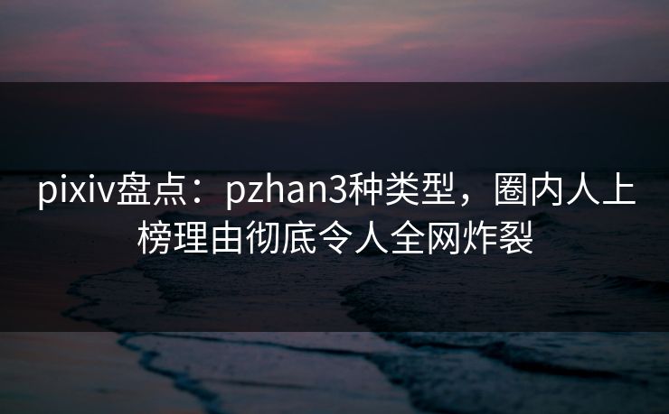 pixiv盘点：pzhan3种类型，圈内人上榜理由彻底令人全网炸裂