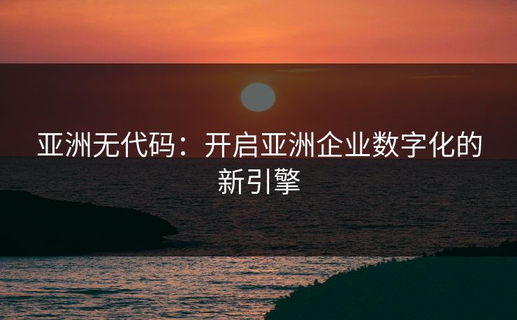 亚洲无代码：开启亚洲企业数字化的新引擎