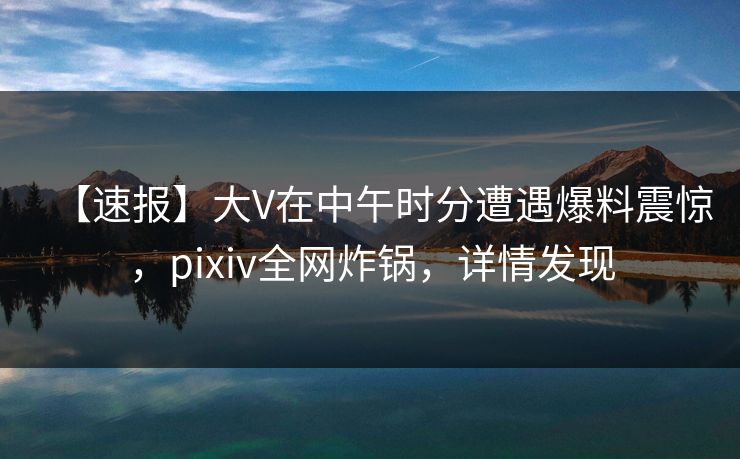 【速报】大V在中午时分遭遇爆料震惊，pixiv全网炸锅，详情发现