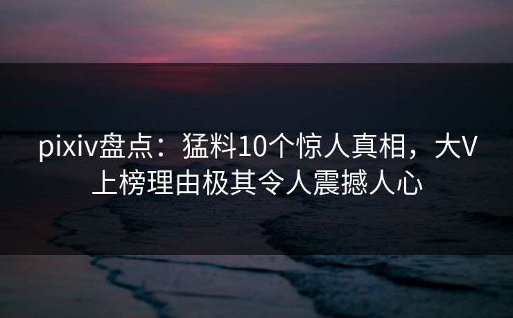 pixiv盘点：猛料10个惊人真相，大V上榜理由极其令人震撼人心