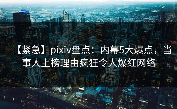 【紧急】pixiv盘点：内幕5大爆点，当事人上榜理由疯狂令人爆红网络