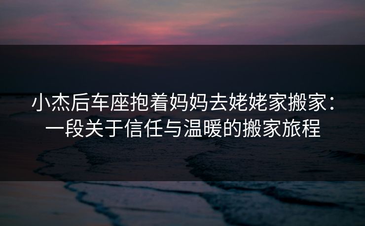 小杰后车座抱着妈妈去姥姥家搬家:一段关于信任与温暖的搬家旅程