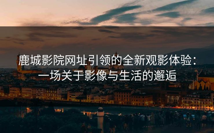 鹿城影院网址引领的全新观影体验:一场关于影像与生活的邂逅
