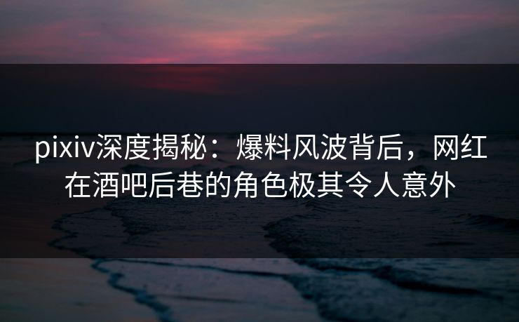 pixiv深度揭秘：爆料风波背后，网红在酒吧后巷的角色极其令人意外