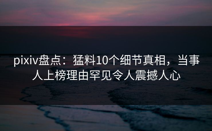 pixiv盘点：猛料10个细节真相，当事人上榜理由罕见令人震撼人心