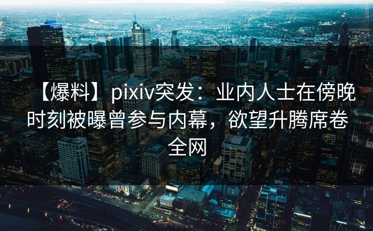 【爆料】pixiv突发：业内人士在傍晚时刻被曝曾参与内幕，欲望升腾席卷全网