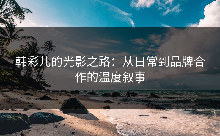 韩彩儿的光影之路：从日常到品牌合作的温度叙事