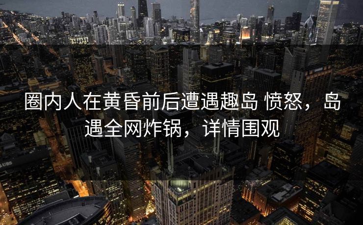 圈内人在黄昏前后遭遇趣岛 愤怒，岛遇全网炸锅，详情围观