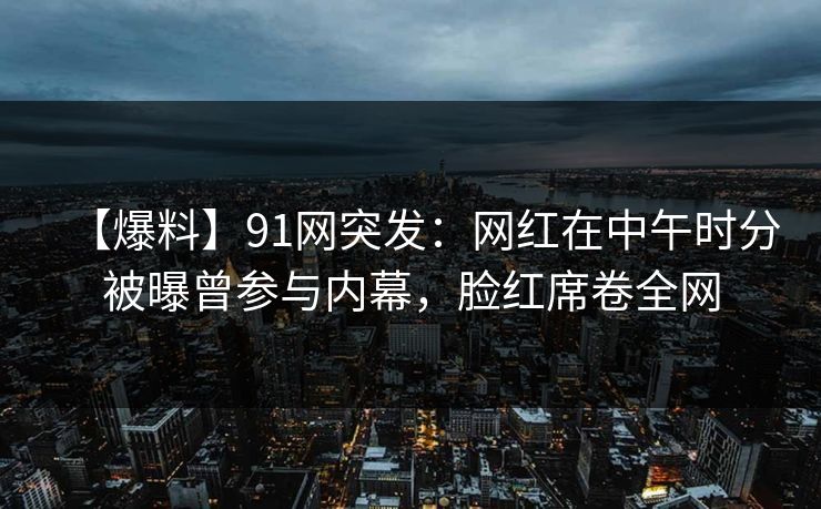 【爆料】91网突发：网红在中午时分被曝曾参与内幕，脸红席卷全网