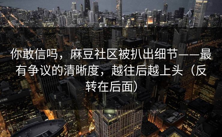 你敢信吗，麻豆社区被扒出细节——最有争议的清晰度，越往后越上头（反转在后面）