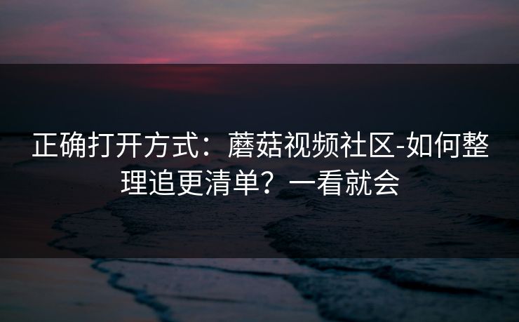 正确打开方式:蘑菇视频社区-如何整理追更清单?一看就会 正确打开方式:蘑菇视频社区-如何整理追更清单?一看就会