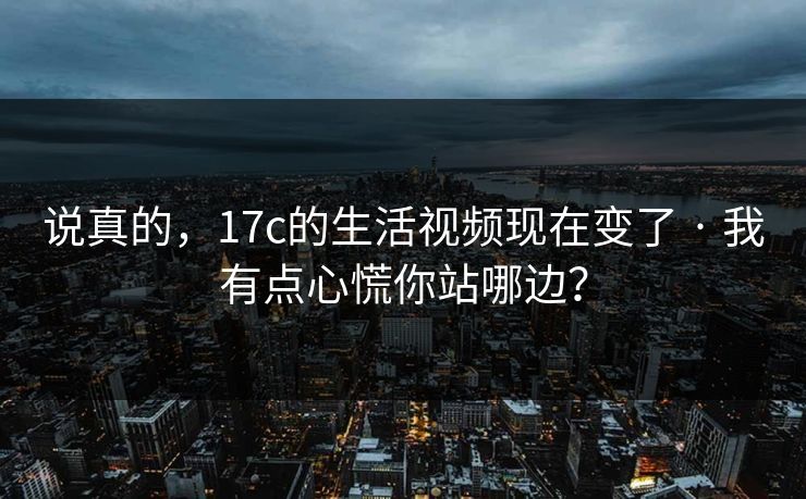 说真的，17c的生活视频现在变了 · 我有点心慌你站哪边？