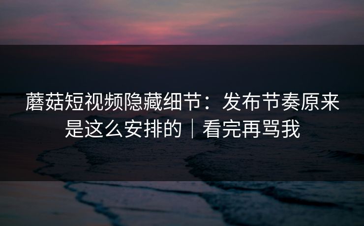 蘑菇短视频隐藏细节:发布节奏原来是这么安排的|看完再骂我