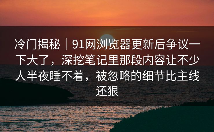 冷门揭秘｜91网浏览器更新后争议一下大了，深挖笔记里那段内容让不少人半夜睡不着，被忽略的细节比主线还狠