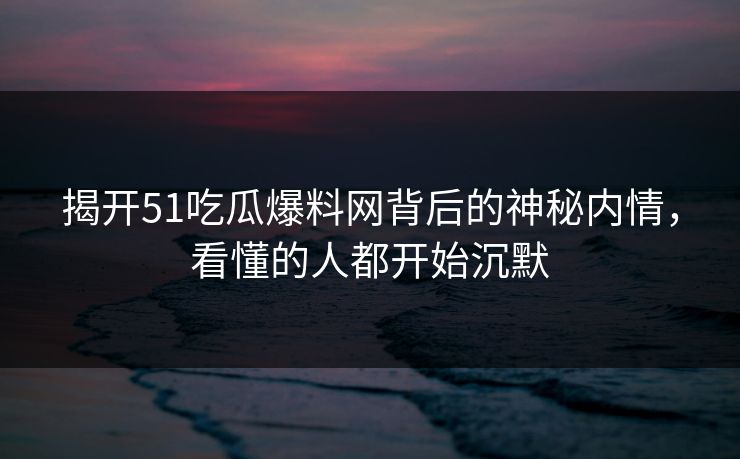揭开51吃瓜爆料网背后的神秘内情，看懂的人都开始沉默
